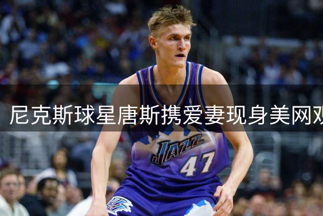 尼克斯球星唐斯携爱妻现身美网观众席引关注
